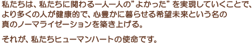 私たちは、私たちに関わる一人一人の”よかった”を実現していくことで、より多くの人が健康的で、心豊かに暮らせる希望未来という名の真のノーマライゼーションを築き上げる。それが、私たちヒューマンハートの使命です。